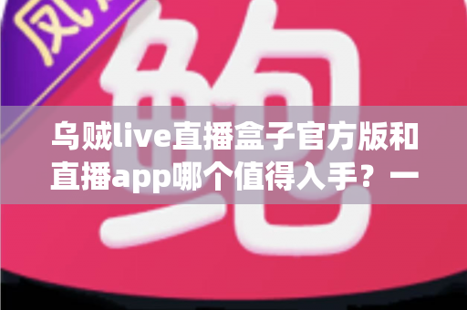 乌贼live直播盒子官方版和直播app哪个值得入手?一篇讲透优劣势的深度对比指南 乌贼live直播盒子官方版和直播app哪个值得入手?一篇讲透优劣势的深度对比指南