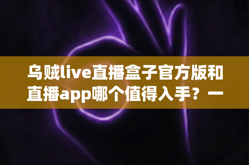 乌贼live直播盒子官方版和直播app哪个值得入手?一篇讲透优劣势的深度对比指南 乌贼live直播盒子官方版和直播app哪个值得入手?一篇讲透优劣势的深度对比指南