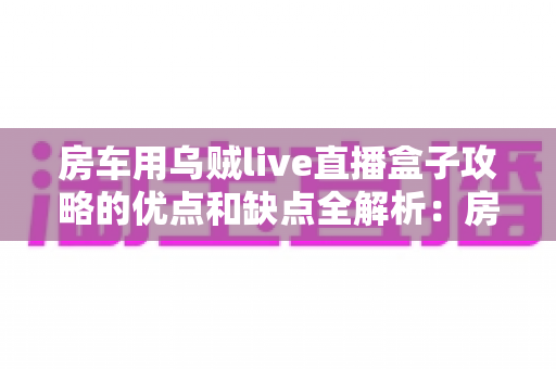 房车用乌贼live直播盒子攻略的优点和缺点全解析:房车主播选购与使用避坑指南 房车用乌贼live直播盒子攻略的优点和缺点全解析:房车主播选购与使用避坑指南