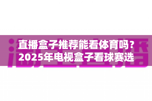 直播盒子推荐能看体育吗？2025年电视盒子看球赛选购全攻略