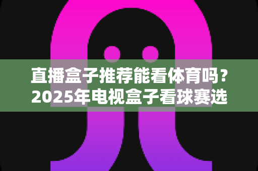直播盒子推荐能看体育吗？2025年电视盒子看球赛选购全攻略