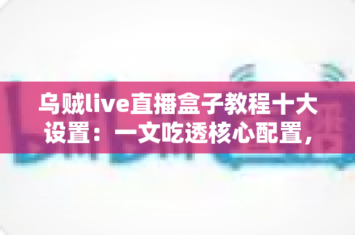 乌贼live直播盒子教程十大设置:一文吃透核心配置,直播画质与流畅度双提升 乌贼live直播盒子教程十大设置:一文吃透核心配置,直播画质与流畅度双提升