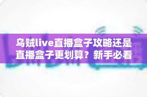 乌贼live直播盒子攻略还是直播盒子更划算？新手必看的选择指南与省钱分析