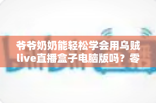 爷爷奶奶能轻松学会用乌贼live直播盒子电脑版吗?零基础老年人直播入门全攻略 爷爷奶奶能轻松学会用乌贼live直播盒子电脑版吗?零基础老年人直播入门全攻略