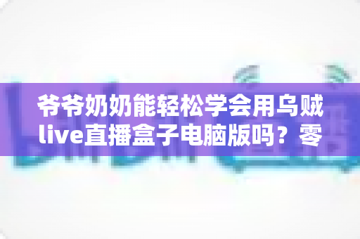 爷爷奶奶能轻松学会用乌贼live直播盒子电脑版吗?零基础老年人直播入门全攻略 爷爷奶奶能轻松学会用乌贼live直播盒子电脑版吗?零基础老年人直播入门全攻略