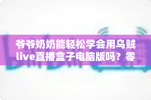 爷爷奶奶能轻松学会用乌贼live直播盒子电脑版吗?零基础老年人直播入门全攻略 爷爷奶奶能轻松学会用乌贼live直播盒子电脑版吗?零基础老年人直播入门全攻略