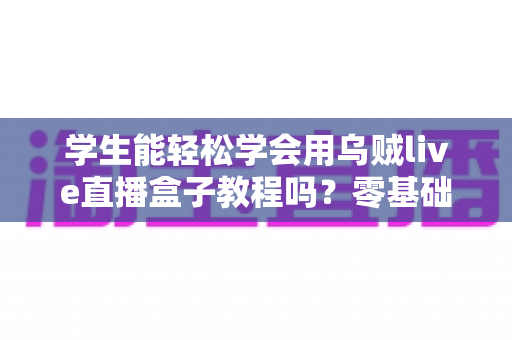 学生能轻松学会用乌贼live直播盒子教程吗？零基础入门全攻略与实用指南