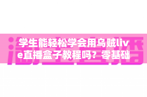 学生能轻松学会用乌贼live直播盒子教程吗？零基础入门全攻略与实用指南