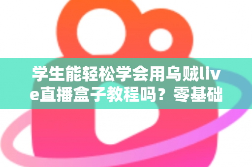 学生能轻松学会用乌贼live直播盒子教程吗？零基础入门全攻略与实用指南