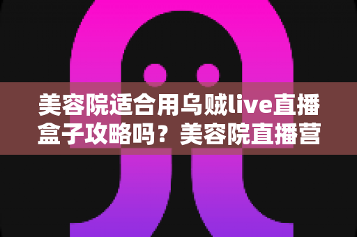 美容院适合用乌贼live直播盒子攻略吗？美容院直播营销实操全解析