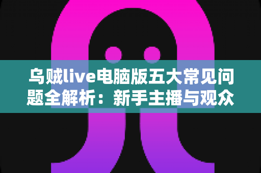 乌贼live电脑版五大常见问题全解析:新手主播与观众必备的排障指南 乌贼live电脑版五大常见问题全解析:新手主播与观众必备的排障指南