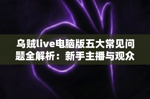 乌贼live电脑版五大常见问题全解析：新手主播与观众必备的排障指南