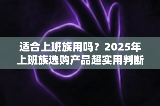 适合上班族用吗？2025年上班族选购产品超实用判断指南，帮你告别纠结、精准避坑
