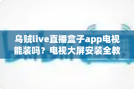 乌贼live直播盒子app电视能装吗?电视大屏安装全教程与兼容性深度解析 乌贼live直播盒子app电视能装吗?电视大屏安装全教程与兼容性深度解析