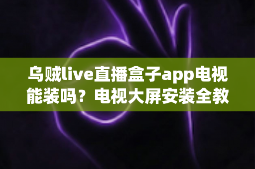 乌贼live直播盒子app电视能装吗?电视大屏安装全教程与兼容性深度解析 乌贼live直播盒子app电视能装吗?电视大屏安装全教程与兼容性深度解析
