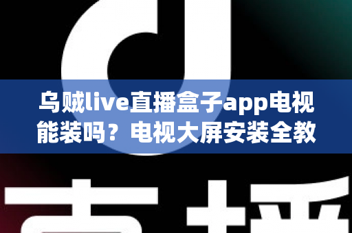 乌贼live直播盒子app电视能装吗？电视大屏安装全教程与兼容性深度解析