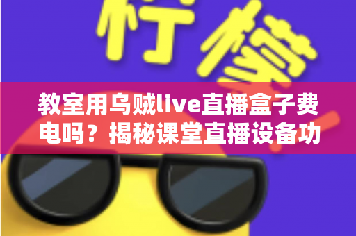 教室用乌贼live直播盒子费电吗?揭秘课堂直播设备功耗真相与省电全攻略 教室用乌贼live直播盒子费电吗?揭秘课堂直播设备功耗真相与省电全攻略