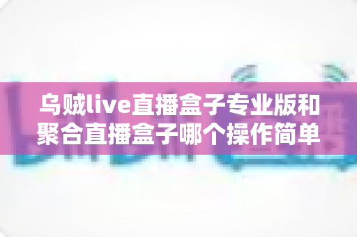乌贼live直播盒子专业版和聚合直播盒子哪个操作简单？新手主播上手难度全维度深度测评