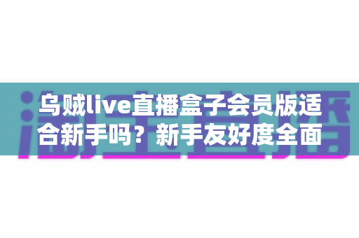 乌贼live直播盒子会员版适合新手吗？新手友好度全面评测与选购指南