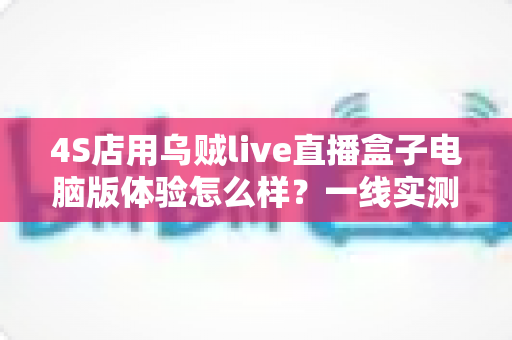 4S店用乌贼live直播盒子电脑版体验怎么样?一线实测告诉你值不值得入手 4S店用乌贼live直播盒子电脑版体验怎么样?一线实测告诉你值不值得入手