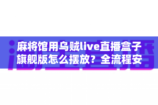 麻将馆用乌贼live直播盒子旗舰版怎么摆放？全流程安装摆放技巧与实用指南大公开