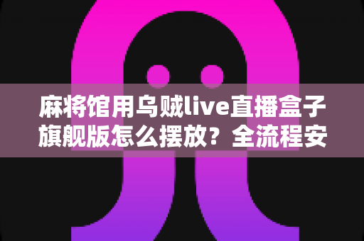 麻将馆用乌贼live直播盒子旗舰版怎么摆放？全流程安装摆放技巧与实用指南大公开