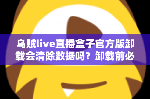 乌贼live直播盒子官方版卸载会清除数据吗?卸载前必读的数据留存与备份完整指南 乌贼live直播盒子官方版卸载会清除数据吗?卸载前必读的数据留存与备份完整指南
