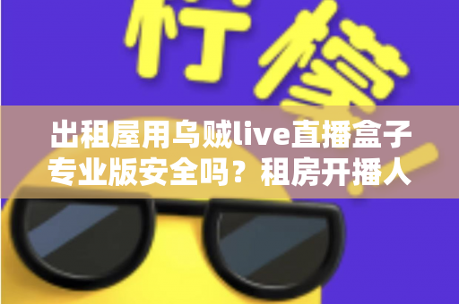 出租屋用乌贼live直播盒子专业版安全吗?租房开播人群必读的安全测评与避坑全指南 出租屋用乌贼live直播盒子专业版安全吗?租房开播人群必读的安全测评与避坑全指南