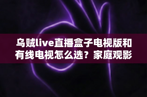 乌贼live直播盒子电视版和有线电视怎么选?家庭观影方案全解析与实用选购指南 乌贼live直播盒子电视版和有线电视怎么选?家庭观影方案全解析与实用选购指南