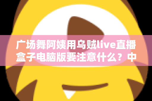 广场舞阿姨用乌贼live直播盒子电脑版要注意什么？中老年主播安全开播全攻略