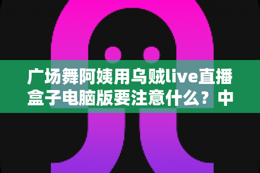 广场舞阿姨用乌贼live直播盒子电脑版要注意什么？中老年主播安全开播全攻略