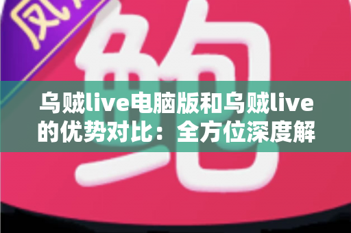 乌贼live电脑版和乌贼live的优势对比：全方位深度解析，帮你找到最适合的观看方式