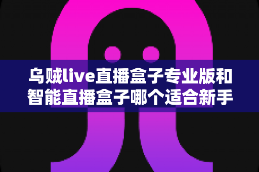 乌贼live直播盒子专业版和智能直播盒子哪个适合新手?新手主播选购避坑全指南 乌贼live直播盒子专业版和智能直播盒子哪个适合新手?新手主播选购避坑全指南