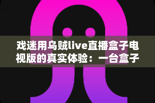 戏迷用乌贼live直播盒子电视版的真实体验：一台盒子如何点亮我的戏曲客厅时光