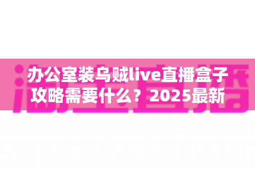 办公室装乌贼live直播盒子攻略需要什么?2025最新版办公室直播设备安装全流程指南与必备清单详解 办公室装乌贼live直播盒子攻略需要什么?2025最新版办公室直播设备安装全流程指南与必备清单详解