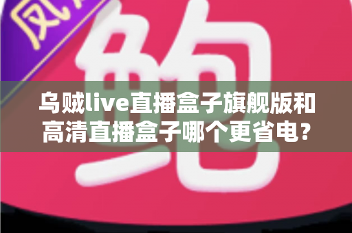 乌贼live直播盒子旗舰版和高清直播盒子哪个更省电？深度功耗对比与节能选购全指南
