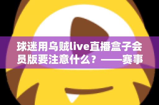 球迷用乌贼live直播盒子会员版要注意什么?——赛事观赛安全与体验全指南 球迷用乌贼live直播盒子会员版要注意什么?——赛事观赛安全与体验全指南