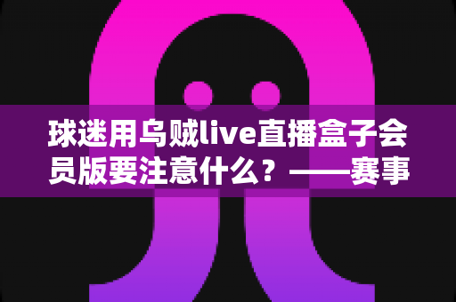 球迷用乌贼live直播盒子会员版要注意什么？——赛事观赛安全与体验全指南