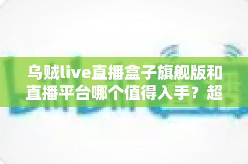 乌贼live直播盒子旗舰版和直播平台哪个值得入手？超全对比评测与选购指南