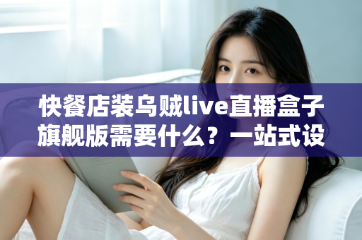 快餐店装乌贼live直播盒子旗舰版需要什么？一站式设备清单、资质流程与落地实战指南