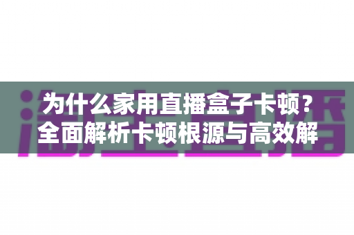 为什么家用直播盒子卡顿?全面解析卡顿根源与高效解决方案指南 为什么家用直播盒子卡顿?全面解析卡顿根源与高效解决方案指南