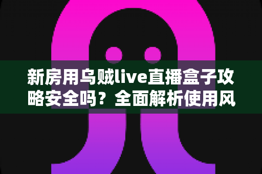 新房用乌贼live直播盒子攻略安全吗?全面解析使用风险、避坑要点与安全操作指南 新房用乌贼live直播盒子攻略安全吗?全面解析使用风险、避坑要点与安全操作指南