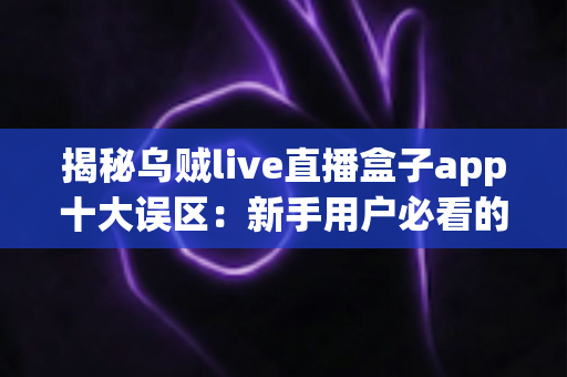 揭秘乌贼live直播盒子app十大误区：新手用户必看的避坑与正确使用指南