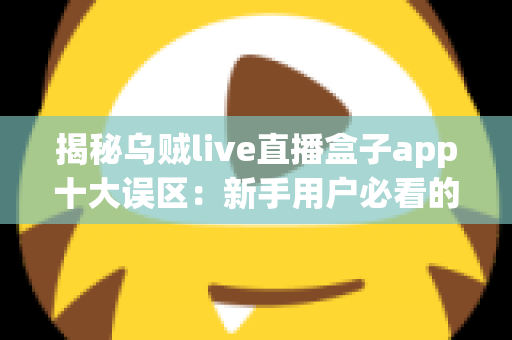 揭秘乌贼live直播盒子app十大误区：新手用户必看的避坑与正确使用指南