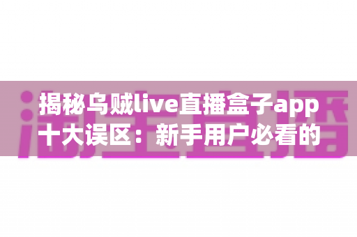 揭秘乌贼live直播盒子app十大误区：新手用户必看的避坑与正确使用指南