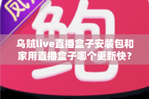 乌贼live直播盒子安装包和家用直播盒子哪个更新快？——更新速度全面对比与直播设备选购指南