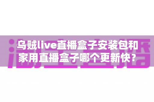 乌贼live直播盒子安装包和家用直播盒子哪个更新快？——更新速度全面对比与直播设备选购指南
