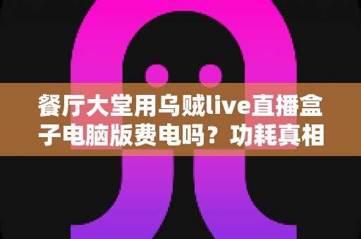 餐厅大堂用乌贼live直播盒子电脑版费电吗？功耗真相、电费账单与省电全攻略
