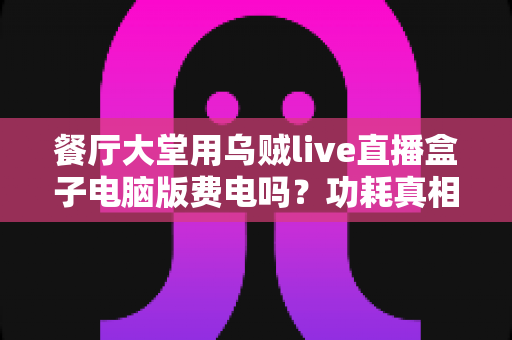 餐厅大堂用乌贼live直播盒子电脑版费电吗？功耗真相、电费账单与省电全攻略