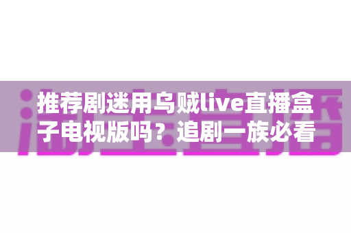 推荐剧迷用乌贼live直播盒子电视版吗?追剧一族必看的功能测评与使用指南 推荐剧迷用乌贼live直播盒子电视版吗?追剧一族必看的功能测评与使用指南